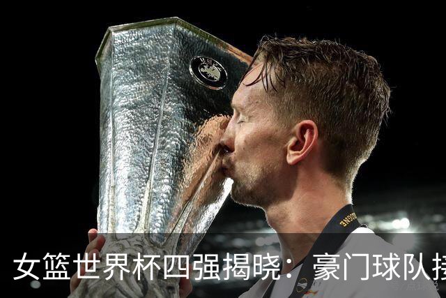 女篮世界杯四强揭晓：豪门球队接连失利，欧洲劲旅占据主导